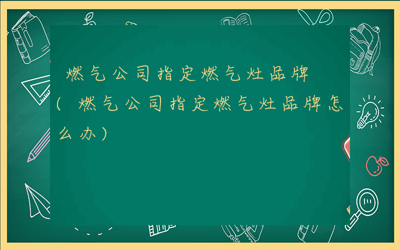 燃气公司指定燃气灶品牌 (燃气公司指定燃气灶品牌怎么办)